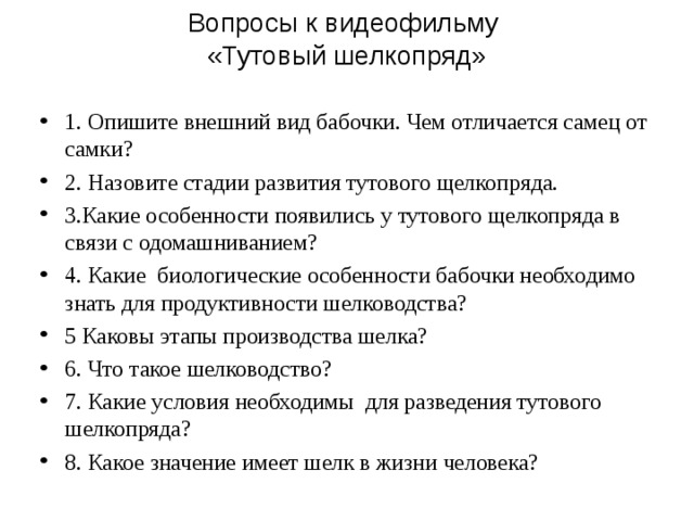 Вопросы к видеофильму  «Тутовый шелкопряд»   1. Опишите внешний вид бабочки. Чем отличается самец от самки? 2. Назовите стадии развития тутового щелкопряда. 3.Какие особенности появились у тутового щелкопряда в связи с одомашниванием? 4. Какие биологические особенности бабочки необходимо знать для продуктивности шелководства? 5 Каковы этапы производства шелка? 6. Что такое шелководство? 7. Какие условия необходимы для разведения тутового шелкопряда? 8. Какое значение имеет шелк в жизни человека? 