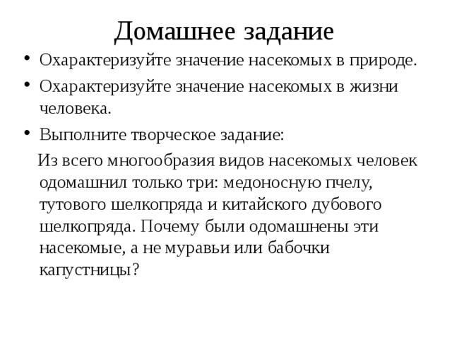 Домашнее задание Охарактеризуйте значение насекомых в природе. Охарактеризуйте значение насекомых в жизни человека. Выполните творческое задание:  Из всего многообразия видов насекомых человек одомашнил только три: медоносную пчелу, тутового шелкопряда и китайского дубового шелкопряда. Почему были одомашнены эти насекомые, а не муравьи или бабочки капустницы? 
