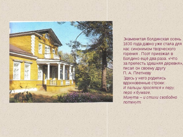 Знаменитая болдинская осень 1830 года давно уже стала для нас синонимом творческого горения . Поэт приезжал в Болдино ещё два раза. «Что за прелесть здешняя деревня»,- писал он своему другу П. А. Плетневу Здесь у него родились вдохновенные строки: И пальцы просятся к перу, перо к бумаге, Минута – и стихи свободно потекут.  