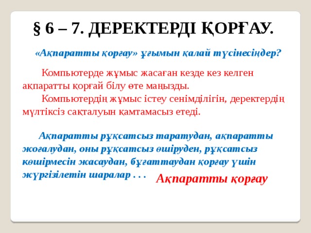 § 6 – 7. ДЕРЕКТЕРДІ ҚОРҒАУ. «Ақпаратты қорғау» ұғымын қалай түсінесіңдер?  Компьютерде жұмыс жасаған кезде кез келген ақпаратты қорғай білу өте маңызды.  Компьютердің жұмыс істеу сенімділігін, деректердің мүлтіксіз сақталуын қамтамасыз етеді.  Ақпаратты рұқсатсыз таратудан, ақпаратты жоғалудан, оны рұқсатсыз өшіруден, рұқсатсыз көшірмесін жасаудан, бұғаттаудан қорғау үшін жүргізілетін шаралар . . . Ақпаратты қорғау 