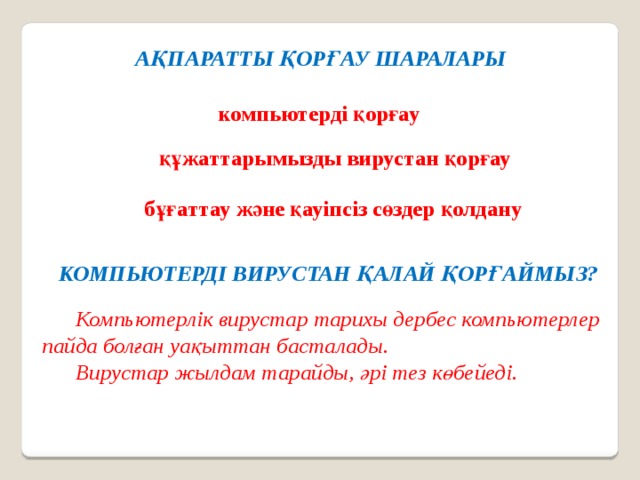 АҚПАРАТТЫ ҚОРҒАУ ШАРАЛАРЫ компьютерді қорғау құжаттарымызды вирустан қорғау бұғаттау және қауіпсіз сөздер қолдану КОМПЬЮТЕРДІ ВИРУСТАН ҚАЛАЙ ҚОРҒАЙМЫЗ?  Компьютерлік вирустар тарихы дербес компьютерлер пайда болған уақыттан басталады.  Вирустар жылдам тарайды, әрі тез көбейеді. 
