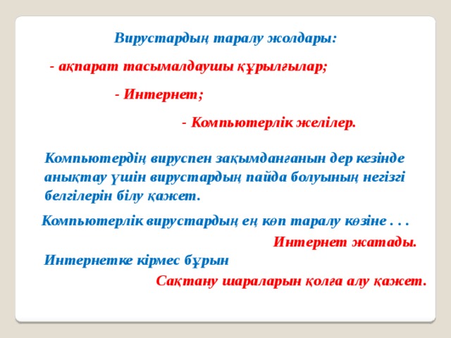 Вирустардың таралу жолдары: - ақпарат тасымалдаушы құрылғылар; - Интернет; - Компьютерлік желілер. Компьютердің вируспен зақымданғанын дер кезінде анықтау үшін вирустардың пайда болуының негізгі белгілерін білу қажет. Компьютерлік вирустардың ең көп таралу көзіне . . . Интернет жатады. Интернетке кірмес бұрын Сақтану шараларын қолға алу қажет. 