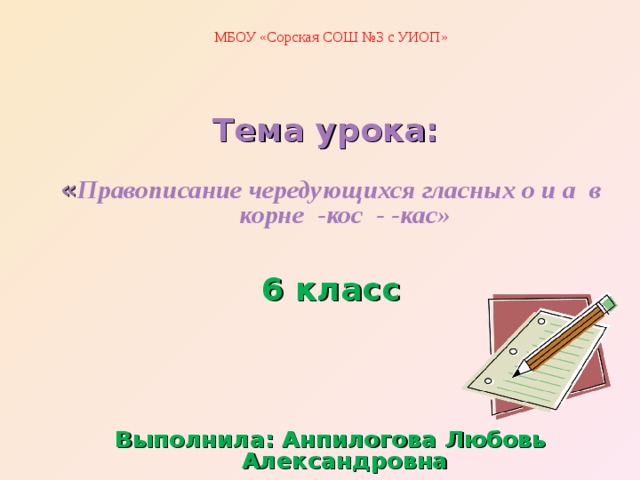 МБОУ «Сорская СОШ №3 с УИОП» Тема урока:  « Правописание чередующихся гласных о и а в корне -кос - -кас»  6 класс    Выполнила: Анпилогова Любовь Александровна 