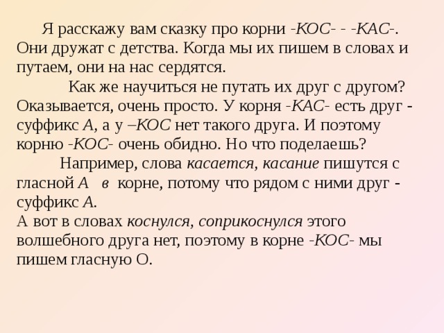  Я расскажу вам сказку про корни -КОС- -  -КАС-. Они дружат с детства. Когда мы их пишем в словах и путаем, они на нас сердятся.  Как же научиться не путать их друг с другом? Оказывается, очень просто. У корня -КАС- есть друг - суффикс А, а у –КОС ­ нет такого друга. И поэтому корню -КОС- очень обидно. Но что поделаешь?  Например, слова касается, касание пишутся с гласной А в корне, потому что рядом с ними друг - суффикс А. А вот в словах коснулся, соприкоснулся этого волшебного друга нет, поэтому в корне -КОС- мы пишем гласную О. 