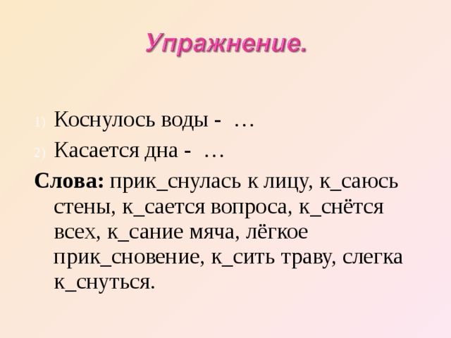 Коснулось воды - … Касается дна - … Слова: прик_снулась к лицу, к_саюсь стены, к_сается вопроса, к_снётся всех, к_сание мяча, лёгкое прик_сновение, к_сить траву, слегка к_снуться. 