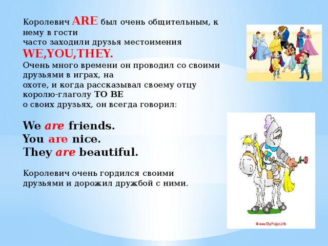 Королевич ARE  был очень общительным, к нему в гости часто заходили друзья местоимения WE,YOU,THEY. Очень много времени он проводил со своими друзьями в играх, на охоте, и когда рассказывал своему отцу королю-глаголу TO BE о своих друзьях, он всегда говорил: We are friends. You are nice. They are beautiful.  Королевич очень гордился своими друзьями и дорожил дружбой с ними. 
