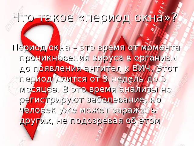 Что такое «период окна»? Период окна – это время от момента проникновения вируса в организм до появления антител к ВИЧ. Этот период длится от 3 недель до 3 месяцев. В это время анализы не регистрируют заболевание, но человек уже может заражать других, не подозревая об этом 