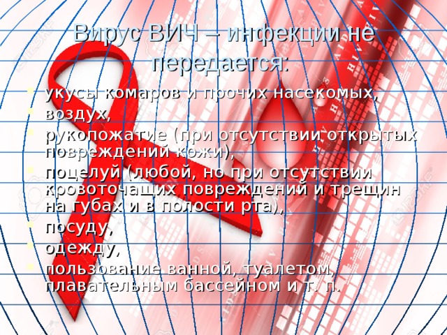 Вирус ВИЧ – инфекции не передается: укусы комаров и прочих насекомых, воздух, рукопожатие (при отсутствии открытых повреждений кожи), поцелуй (любой, но при отсутствии кровоточащих повреждений и трещин на губах и в полости рта), посуду, одежду, пользование ванной, туалетом, плавательным бассейном и т. п. 