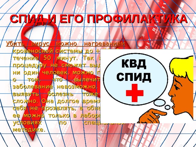 СПИД И ЕГО ПРОФИЛАКТИКА Убить вирус можно нагреванием кровеносной системы до + 56 о  C в течение 50 минут. Так как эту процедуру не сможет выдержать ни один человек, можно говорить о том, что вылечить это заболевание невозможно. Кстати, выявить болезнь тоже очень сложно. Она долгое время может себя не проявлять, а обнаружить ее можно только в лабораторных условиях по специальной методике. 
