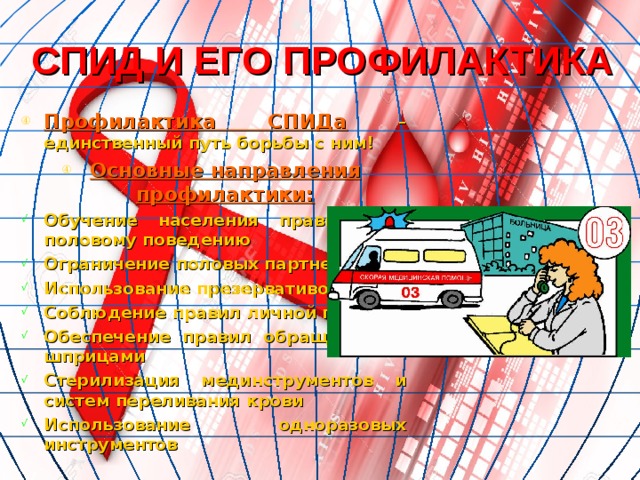 СПИД И ЕГО ПРОФИЛАКТИКА Профилактика СПИДа  – единственный путь борьбы с ним! Основные направления профилактики: Обучение населения правильному половому поведению Ограничение половых партнеров Использование презервативов Соблюдение правил личной гигиены Обеспечение правил обращения со шприцами Стерилизация мединструментов и систем переливания крови Использование одноразовых инструментов 