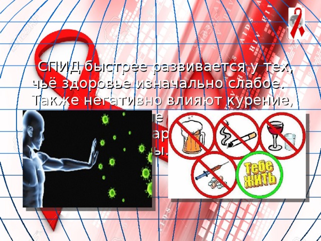  СПИД быстрее развивается у тех, чьё здоровье изначально слабое. Также негативно влияют курение, злоупотребление алкоголем, употребление наркотиков, плохое питание, стрессы. 