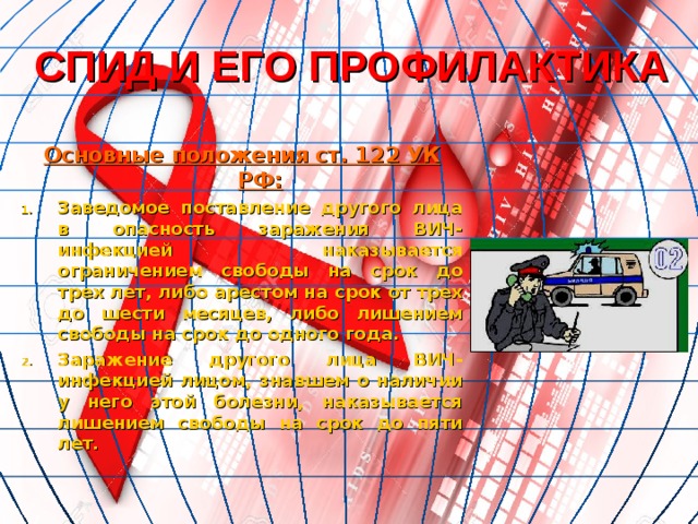 СПИД И ЕГО ПРОФИЛАКТИКА Основные положения ст. 122 УК РФ: Заведомое поставление другого лица в опасность заражения ВИЧ-инфекцией наказывается ограничением свободы на срок до трех лет, либо арестом на срок от трех до шести месяцев, либо лишением свободы на срок до одного года. Заражение другого лица ВИЧ-инфекцией лицом, знавшем о наличии у него этой болезни, наказывается лишением свободы на срок до пяти лет. 