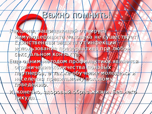 Важно помнить! Вакцины, защищающей от вируса иммунодефицита человека не существует! Единственная защита от инфекции – использование презерватива при любом сексуальном контакте. Еще одним методом профилактики является ограничение количества половых партнеров, а также обучение молодежи и населения правильному половому поведению. И, конечно, здоровый образ жизни. Без него никуда… 