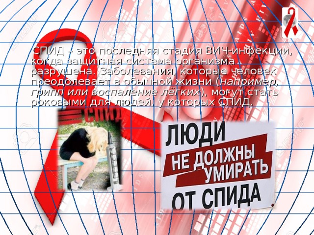  СПИД – это последняя стадия ВИЧ-инфекции, когда защитная система организма разрушена. Заболевания, которые человек преодолевает в обычной жизни ( например, грипп или воспаление лёгких ), могут стать роковыми для людей, у которых СПИД. 