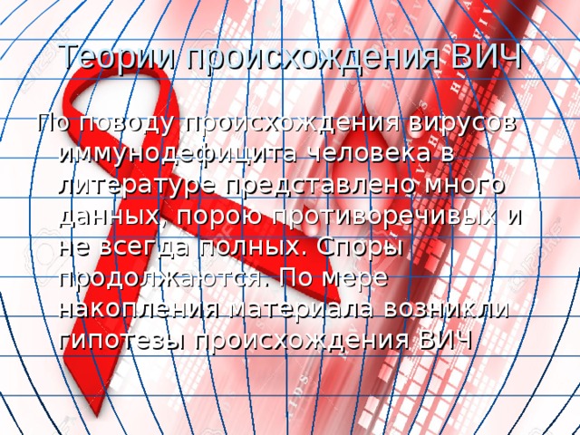 Теории происхождения ВИЧ По поводу происхождения вирусов иммунодефицита человека в литературе представлено много данных, порою противоречивых и не всегда полных. Споры продолжаются. По мере накопления материала возникли гипотезы происхождения ВИЧ 