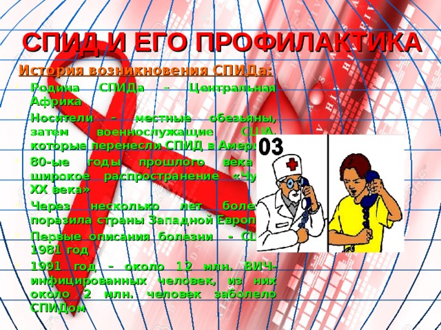 СПИД И ЕГО ПРОФИЛАКТИКА История возникновения СПИДа: Родина СПИДа – Центральная Африка Носители – местные обезьяны, затем военнослужащие США, которые перенесли СПИД в Америку 80-ые годы прошлого века – широкое распространение «Чумы XX века» Через несколько лет болезнь поразила страны Западной Европы Первые описания болезни - США, 1981 год 1991 год – около 12 млн. ВИЧ-инфицированных человек, из них около 2 млн. человек заболело СПИДом  