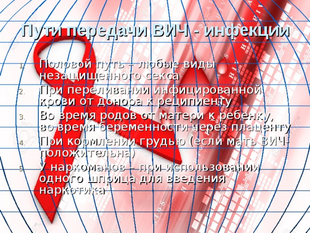 Пути передачи ВИЧ - инфекции Половой путь – любые виды незащищенного секса При переливании инфицированной крови от донора к реципиенту Во время родов от матери к ребенку, во время беременности через плаценту При кормлении грудью (если мать ВИЧ-положительна) У наркоманов – при использовании одного шприца для введения наркотика 