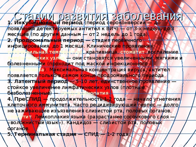 Стадии развития заболевания 1. Инкубационный период (период сероконверсии — до появления детектируемых антител к ВИЧ) — от 3-х недель до 3 месяцев (по другим данным — от 2 недель до 1 года). 2. Продромальный период  — стадия первичного инфицирования, до 1 месяца. Клинические проявления: субфебрильная температура , крапивница , стоматит , воспаление лимфатических узлов  — они становятся увеличенными, мягкими и болезненными (проходит под маской инфекционного мононуклеоза ). Максимальная концентрация вируса, антител появляется только в самом конце продромального периода. 3. Латентный период  — 5-10 лет, единственное проявление — стойкое увеличение лимфатических узлов (плотные, безболезненные) — лимфоаденопатия . 4. ПреСПИД  — продолжительность 1-2 года — начало угнетения клеточного иммунитета. Часто рецидивирующий герпес — долго не заживающие изъязвления слизистой рта, половых органов, стоматит . Лейкоплакия языка (разрастание сосочкового слоя — «волокнистый язык»). Кандидоз — слизистой рта, половых органов. 5. Терминальная стадия  — СПИД — 1-2 года. 