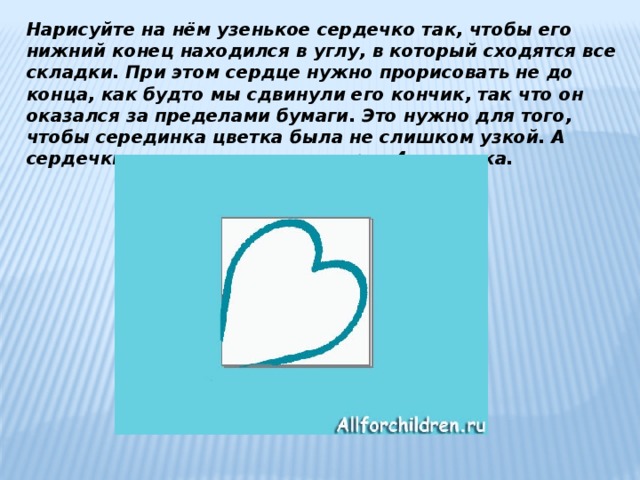 Нарисуйте на нём узенькое сердечко так, чтобы его нижний конец находился в углу, в который сходятся все складки. При этом сердце нужно прорисовать не до конца, как будто мы сдвинули его кончик, так что он оказался за пределами бумаги. Это нужно для того, чтобы серединка цветка была не слишком узкой. А сердечки, как вы догадались - это 4 лепестка. 