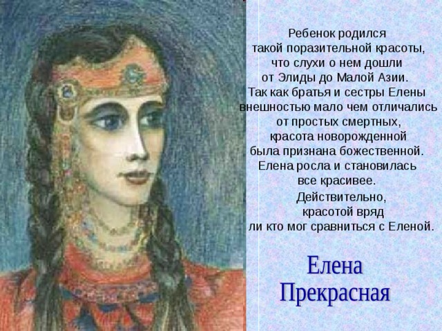 Ребенок родился  такой поразительной красоты,  что слухи о нем дошли от Элиды до Малой Азии. Так как братья и сестры Елены  внешностью мало чем отличались  от простых смертных,  красота новорожденной  была признана божественной.  Елена росла и становилась  все красивее. Действительно,  красотой вряд  ли кто мог сравниться с Еленой. 
