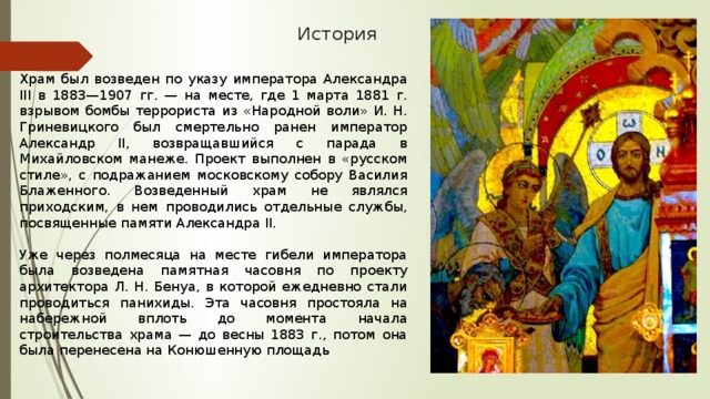 История Храм был возведен по указу императора Александра III в 1883—1907 гг. — на месте, где 1 марта 1881 г. взрывом бомбы террориста из «Народной воли» И. Н. Гриневицкого был смертельно ранен император Александр II, возвращавшийся с парада в Михайловском манеже. Проект выполнен в «русском стиле», с подражанием московскому собору Василия Блаженного. Возведенный храм не являлся приходским, в нем проводились отдельные службы, посвященные памяти Александра II. Уже через полмесяца на месте гибели императора была возведена памятная часовня по проекту архитектора Л. Н. Бенуа, в которой ежедневно стали проводиться панихиды. Эта часовня простояла на набережной вплоть до момента начала строительства храма — до весны 1883 г., потом она была перенесена на Конюшенную площадь 
