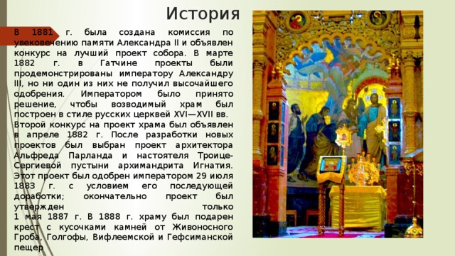 История В 1881 г. была создана комиссия по увековечению памяти Александра II и объявлен конкурс на лучший проект собора. В марте 1882 г. в Гатчине проекты были продемонстрированы императору Александру III, но ни один из них не получил высочайшего одобрения. Императором было принято решение, чтобы возводимый храм был построен в стиле русских церквей XVI—XVII вв. Второй конкурс на проект храма был объявлен в апреле 1882 г. После разработки новых проектов был выбран проект архитектора Альфреда Парланда и настоятеля Троице-Сергиевой пустыни архимандрита Игнатия. Этот проект был одобрен императором 29 июля 1883 г. с условием его последующей доработки; окончательно проект был утвержден только  1 мая 1887 г. В 1888 г. храму был подарен крест с кусочками камней от Живоносного Гроба, Голгофы, Вифлеемской и Гефсиманской пещер 