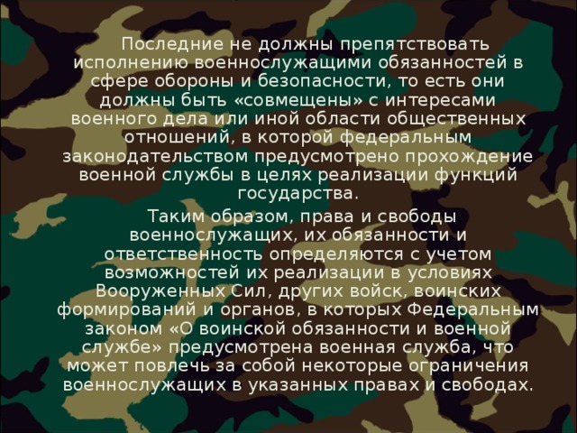  Последние не должны препятствовать исполнению военнослужащими обязанностей в сфере обороны и безопасности, то есть они должны быть «совмещены» с интересами военного дела или иной области общественных отношений, в которой федеральным законодательством предусмотрено прохождение военной службы в целях реализации функций государства.  Таким образом, права и свободы военнослужащих, их обязанности и ответственность определяются с учетом возможностей их реализации в условиях Вооруженных Сил, других войск, воинских формирований и органов, в которых Федеральным законом «О воинской обязанности и военной службе» предусмотрена военная служба, что может повлечь за собой некоторые ограничения военнослужащих в указанных правах и свободах. 