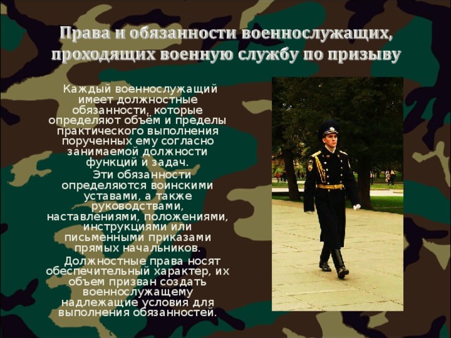  Каждый военнослужащий имеет должностные обязанности, которые определяют объём и пределы практического выполнения порученных ему согласно занимаемой должности функций и задач.  Эти обязанности определяются воинскими уставами, а также руководствами, наставлениями, положениями, инструкциями или письменными приказами прямых начальников.  Должностные права носят обеспечительный характер, их объем призван создать военнослужащему надлежащие условия для выполнения обязанностей. 