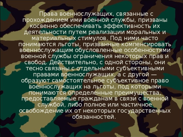  Права военнослужащих, связанные с прохождением ими военной службы, призваны косвенно обеспечивать эффективность их деятельности путем реализации моральных и материальных стимулов. Под ними часто понимаются льготы, призванные компенсировать военнослужащим обусловленные особенностями военной службы ограничения некоторых прав и свобод. Действительно, с одной стороны, они тесно связаны с отдельными субъективными правами военнослужащих, а с другой — образуют самостоятельное субъективное право военнослужащих на льготы, под которыми понимаются определенные преимущества, предоставляемые гражданам в связи с военной службой, либо полное или частичное освобождение их от некоторых государственных обязанностей. 