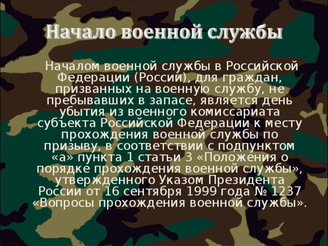  Началом военной службы в Российской Федерации (России), для граждан, призванных на военную службу, не пребывавших в запасе, является день убытия из военного комиссариата субъекта Российской Федерации к месту прохождения военной службы по призыву, в соответствии с подпунктом «а» пункта 1 статьи 3 «Положения о порядке прохождения военной службы», утвержденного Указом Президента России от 16 сентября 1999 года № 1237 «Вопросы прохождения военной службы».  