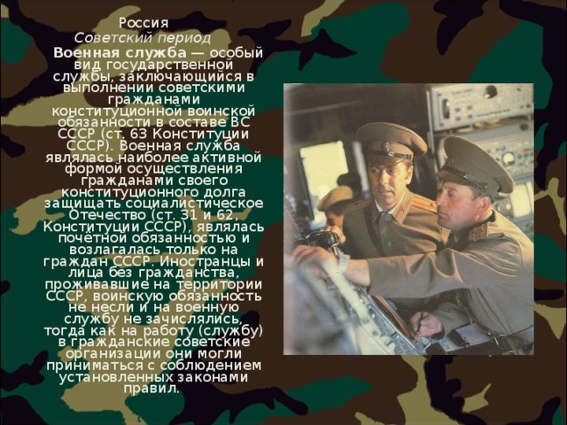 Россия Советский период  Военная служба  — особый вид государственной службы, заключающийся в выполнении советскими гражданами конституционной воинской обязанности в составе ВС СССР (ст. 63 Конституции СССР). Военная служба являлась наиболее активной формой осуществления гражданами своего конституционного долга защищать социалистическое Отечество (ст. 31 и 62, Конституции СССР), являлась почётной обязанностью и возлагалась только на граждан СССР. Иностранцы и лица без гражданства, проживавшие на территории СССР, воинскую обязанность не несли и на военную службу не зачислялись, тогда как на работу (службу) в гражданские советские организации они могли приниматься с соблюдением установленных законами правил.  