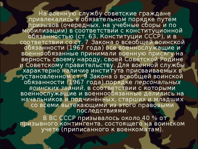  На военную службу советские граждане привлекались в обязательном порядке путём призывов (очередных, на учебные сборы и по мобилизации) в соответствии с конституционной обязанностью (ст. 63, Конституции СССР), и в соответствии со ст. 7 Закона о всеобщей воинской обязанности (1967 года) все военнослужащие и военнообязанные принимали военную присягу на верность своему народу, своей Советской Родине и Советскому правительству. Для военной службы характерно наличие института присваиваемых в установленном ст. 9 Закона о всеобщей воинской обязанности (1967 года) порядке персональных воинских званий , в соответствии с которыми военнослужащие и военнообязанные делились на начальников и подчинённых, старших и младших со всеми вытекающими из этого правовыми последствиями.  В ВС СССР призывалось около 40 % от призывного контингента, состоящего на воинском учете (приписанного к военкоматам). 