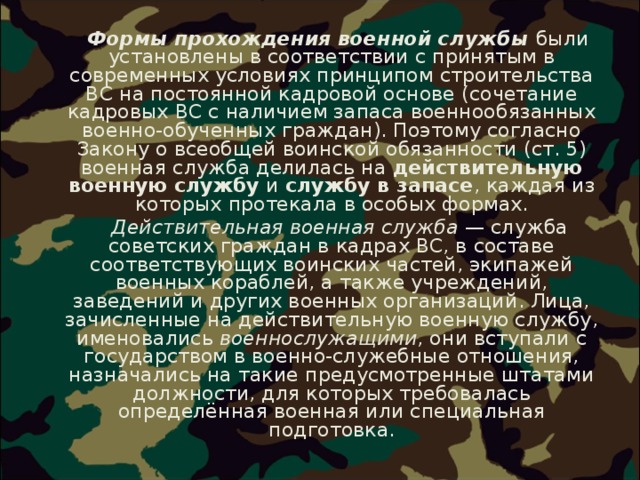   Формы прохождения военной службы были установлены в соответствии с принятым в современных условиях принципом строительства ВС на постоянной кадровой основе (сочетание кадровых ВС с наличием запаса военнообязанных военно-обученных граждан). Поэтому согласно Закону о всеобщей воинской обязанности (ст. 5) военная служба делилась на действительную военную службу и службу в запасе , каждая из которых протекала в особых формах.  Действительная военная служба  — служба советских граждан в кадрах ВС, в составе соответствующих воинских частей, экипажей военных кораблей, а также учреждений, заведений и других военных организаций. Лица, зачисленные на действительную военную службу, именовались военнослужащими , они вступали с государством в военно-служебные отношения, назначались на такие предусмотренные штатами должности, для которых требовалась определённая военная или специальная подготовка. 
