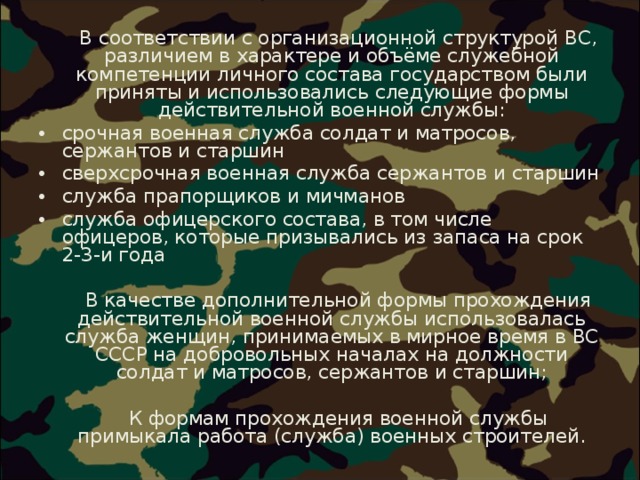  В соответствии с организационной структурой ВС, различием в характере и объёме служебной компетенции личного состава государством были приняты и использовались следующие формы действительной военной службы: срочная военная служба солдат и матросов, сержантов и старшин сверхсрочная военная служба сержантов и старшин служба прапорщиков и мичманов служба офицерского состава, в том числе офицеров, которые призывались из запаса на срок 2-3-и года  В качестве дополнительной формы прохождения действительной военной службы использовалась служба женщин, принимаемых в мирное время в ВС СССР на добровольных началах на должности солдат и матросов, сержантов и старшин;  К формам прохождения военной службы примыкала работа (служба) военных строителей. 