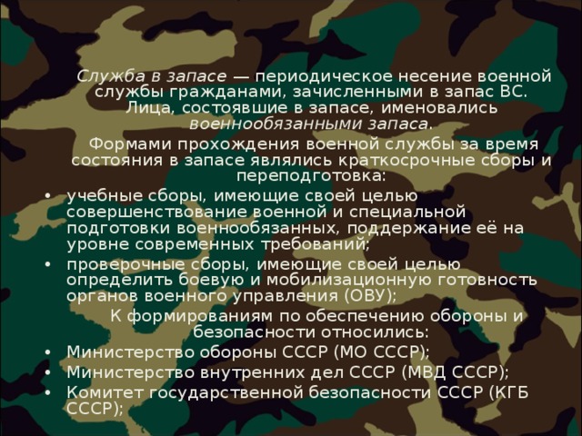  Служба в запасе  — периодическое несение военной службы гражданами, зачисленными в запас ВС. Лица, состоявшие в запасе, именовались военнообязанными запаса .  Формами прохождения военной службы за время состояния в запасе являлись краткосрочные сборы и переподготовка: учебные сборы, имеющие своей целью совершенствование военной и специальной подготовки военнообязанных, поддержание её на уровне современных требований; проверочные сборы, имеющие своей целью определить боевую и мобилизационную готовность органов военного управления (ОВУ);   К формированиям по обеспечению обороны и безопасности относились: Министерство обороны СССР (МО СССР); Министерство внутренних дел СССР (МВД СССР); Комитет государственной безопасности СССР (КГБ СССР);  