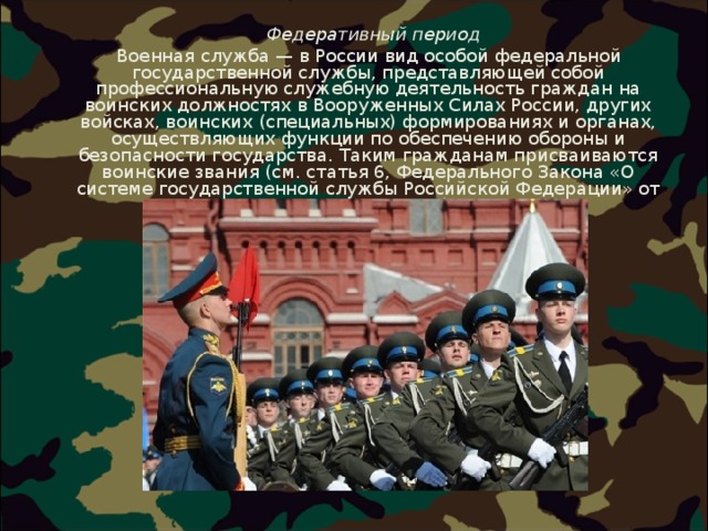  Федеративный период  Военная служба — в России вид особой федеральной государственной службы, представляющей собой профессиональную служебную деятельность граждан на воинских должностях в Вооруженных Силах России, других войсках, воинских (специальных) формированиях и органах, осуществляющих функции по обеспечению обороны и безопасности государства. Таким гражданам присваиваются воинские звания (см. статья 6, Федерального Закона «О системе государственной службы Российской Федерации» от 27 мая 2003 года). 