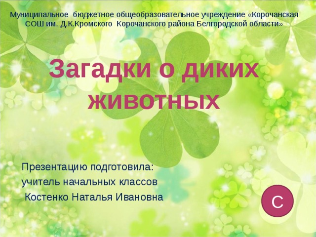 Муниципальное бюджетное общеобразовательное учреждение «Корочанская СОШ им. Д.К.Кромского Корочанского района Белгородской области» Загадки о диких животных Презентацию подготовила: учитель начальных классов  Костенко Наталья Ивановна С 