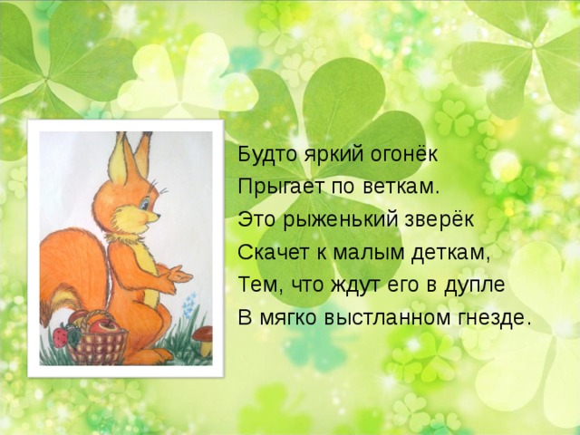 Будто яркий огонёк Прыгает по веткам. Это рыженький зверёк Скачет к малым деткам, Тем, что ждут его в дупле В мягко выстланном гнезде. 
