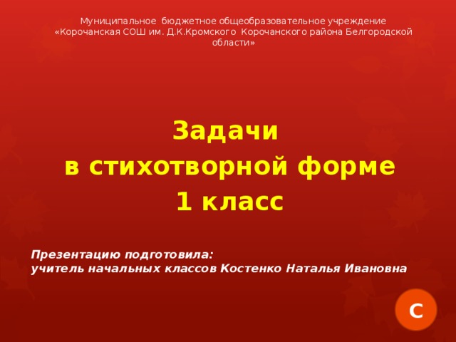 Муниципальное бюджетное общеобразовательное учреждение «Корочанская СОШ им. Д.К.Кромского Корочанского района Белгородской области»  Задачи в стихотворной форме 1 класс  Презентацию подготовила: учитель начальных классов Костенко Наталья Ивановна С 