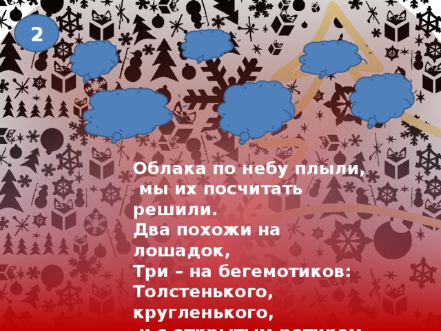 2 Облака по небу плыли,  мы их посчитать решили. Два похожи на лошадок, Три – на бегемотиков: Толстенького, кругленького,  и с открытым ротиком, Три – на котиков похожи. Посчитать их кто поможет? 