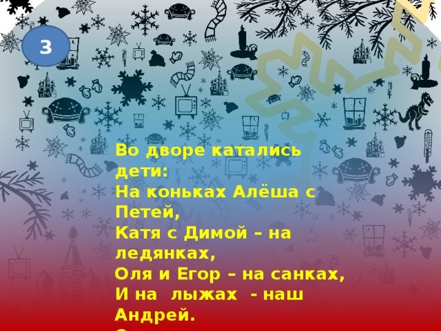 3 Во дворе катались дети: На коньках Алёша с Петей, Катя с Димой – на ледянках, Оля и Егор – на санках, И на лыжах - наш Андрей. Сколько же всего детей? 