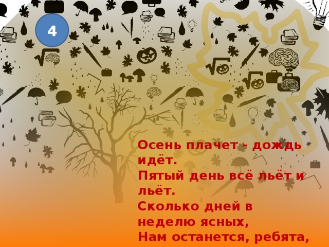 4 Осень плачет - дождь идёт. Пятый день всё льёт и льёт. Сколько дней в неделю ясных, Нам останется, ребята, Если осень перестанет По теплу грустить напрасно? 