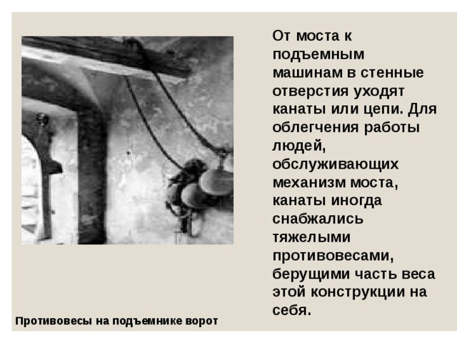 От моста к подъемным машинам в стенные отверстия уходят канаты или цепи. Для облегчения работы людей, обслуживающих механизм моста, канаты иногда снабжались тяжелыми противовесами, берущими часть веса этой конструкции на себя. Противовесы на подъемнике ворот  