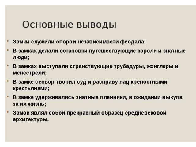 Основные выводы Замки служили опорой независимости феодала; В замках делали остановки путешествующие короли и знатные люди; В замках выступали странствующие трубадуры, жонглеры и менестрели; В замке сеньор творил суд и расправу над крепостными крестьянами; В замке удерживались знатные пленники, в ожидании выкупа за их жизнь; Замок являл собой прекрасный образец средневековой архитектуры. 