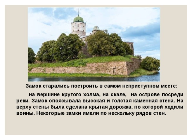  Замок старались построить в самом неприступном месте:  на вершине крутого холма, на скале, на острове посреди реки. Замок опоясывала высокая и толстая каменная стена. На верху стены была сделана крытая дорожка, по которой ходили воины. Некоторые замки имели по нескольку рядов стен.  
