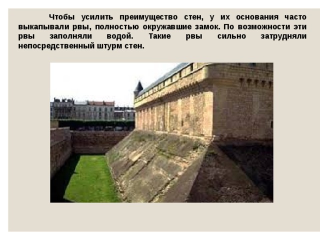  Чтобы усилить преимущество стен, у их основания часто выкапывали рвы, полностью окружавшие замок. По возможности эти рвы заполняли водой. Такие рвы сильно затрудняли непосредственный штурм стен. 