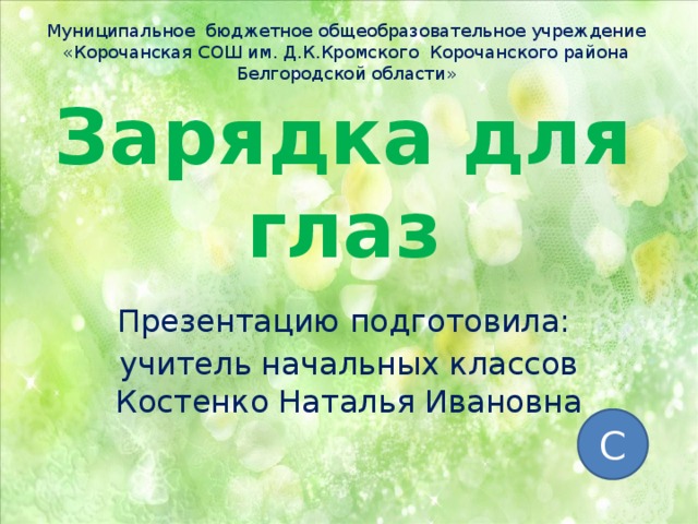 Муниципальное бюджетное общеобразовательное учреждение «Корочанская СОШ им. Д.К.Кромского Корочанского района Белгородской области» Зарядка для глаз Презентацию подготовила: учитель начальных классов Костенко Наталья Ивановна С 