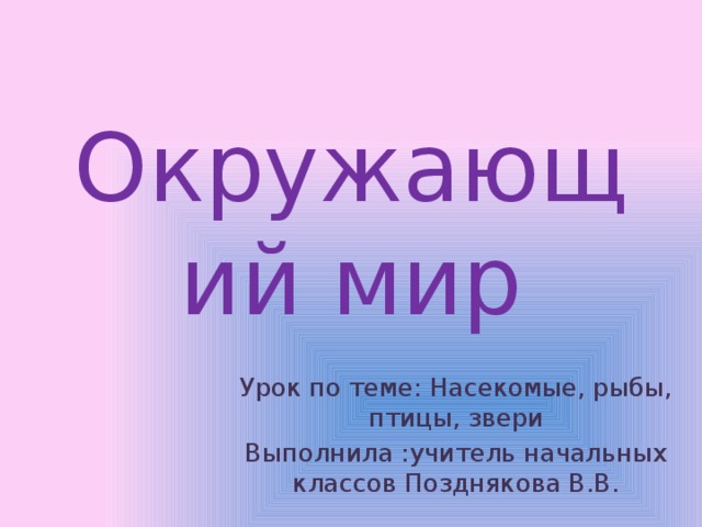 Окружающий мир Урок по теме: Насекомые, рыбы, птицы, звери Выполнила :учитель начальных классов Позднякова В.В. 