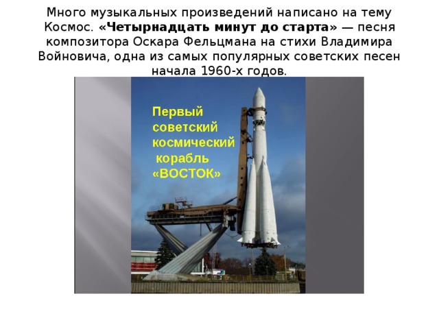 Много музыкальных произведений написано на тему Космос. «Четырнадцать минут до старта»  — песня композитора Оскара Фельцмана на стихи Владимира Войновича, одна из самых популярных советских песен начала 1960-х годов. 
