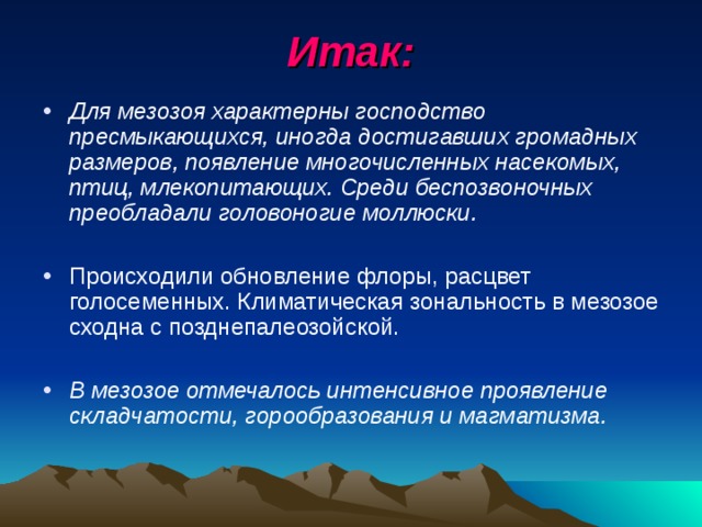 Итак: Для мезозоя характерны господство пресмыкающихся, иногда достигавших громадных размеров, появление многочисленных насекомых, птиц, млекопитающих. Среди беспозвоночных преобладали головоногие моллюски.  Происходили обновление флоры, расцвет голосеменных. Климатическая зональность в мезозое сходна с позднепалеозойской.  В мезозое отмечалось интенсивное проявление складчатости, горообразования и магматизма. 